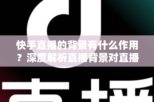 快手直播的背景有什么作用？深度解析直播背景对直播间流量与形象的全方位影响
