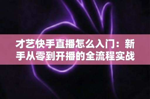 才艺快手直播怎么入门:新手从零到开播的全流程实战指南 才艺快手直播怎么入门:新手从零到开播的全流程实战指南