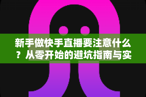 新手做快手直播要注意什么？从零开始的避坑指南与实操技巧全解析