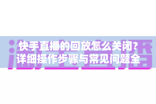 快手直播的回放怎么关闭？详细操作步骤与常见问题全解析