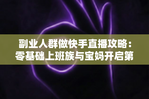 副业人群做快手直播攻略:零基础上班族与宝妈开启第二收入的实战全指南 副业人群做快手直播攻略:零基础上班族与宝妈开启第二收入的实战全指南