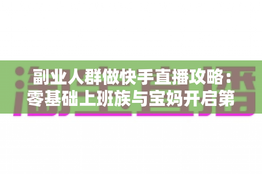 副业人群做快手直播攻略:零基础上班族与宝妈开启第二收入的实战全指南 副业人群做快手直播攻略:零基础上班族与宝妈开启第二收入的实战全指南