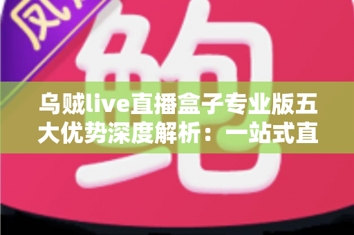 乌贼live直播盒子专业版五大优势深度解析：一站式直播体验全面升级的明智之选