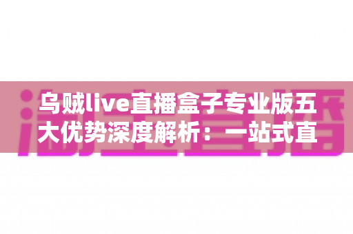 乌贼live直播盒子专业版五大优势深度解析：一站式直播体验全面升级的明智之选
