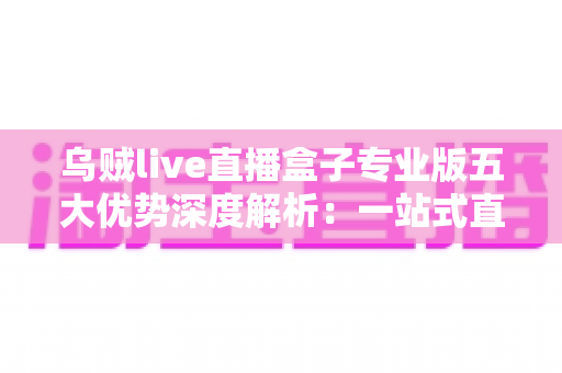 乌贼live直播盒子专业版五大优势深度解析：一站式直播体验全面升级的明智之选