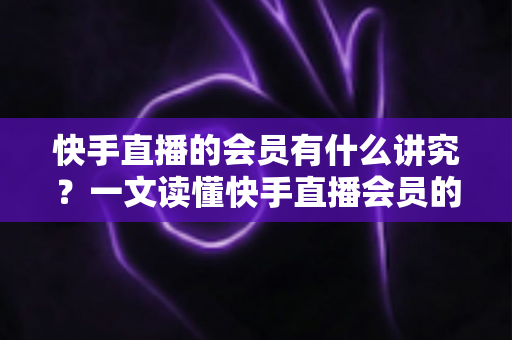 快手直播的会员有什么讲究?一文读懂快手直播会员的门道、权益与避坑指南 快手直播的会员有什么讲究?一文读懂快手直播会员的门道、权益与避坑指南