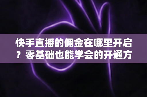 快手直播的佣金在哪里开启?零基础也能学会的开通方法与赚钱全攻略 快手直播的佣金在哪里开启?零基础也能学会的开通方法与赚钱全攻略