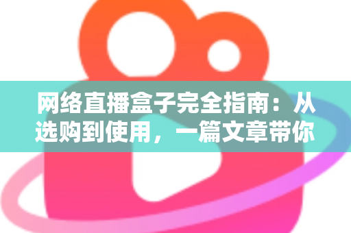 网络直播盒子完全指南：从选购到使用，一篇文章带你全面掌握直播盒子