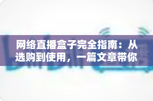 网络直播盒子完全指南：从选购到使用，一篇文章带你全面掌握直播盒子