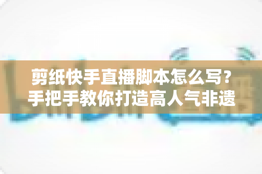 剪纸快手直播脚本怎么写?手把手教你打造高人气非遗直播间全流程指南 剪纸快手直播脚本怎么写?手把手教你打造高人气非遗直播间全流程指南