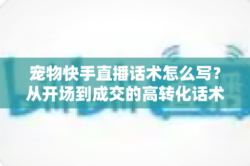 宠物快手直播话术怎么写?从开场到成交的高转化话术撰写指南 宠物快手直播话术怎么写?从开场到成交的高转化话术撰写指南