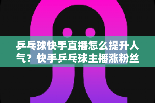 乒乓球快手直播怎么提升人气？快手乒乓球主播涨粉丝、增流量的实战攻略全解析