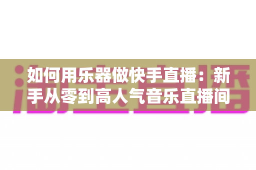 如何用乐器做快手直播:新手从零到高人气音乐直播间的实战全攻略 如何用乐器做快手直播:新手从零到高人气音乐直播间的实战全攻略