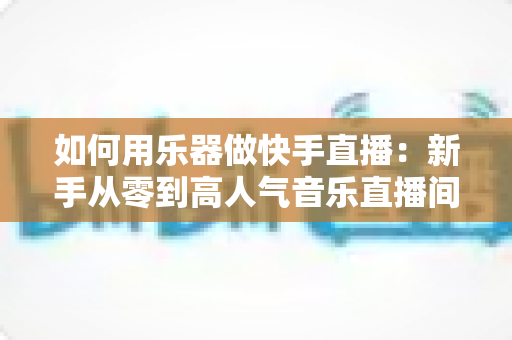 如何用乐器做快手直播:新手从零到高人气音乐直播间的实战全攻略 如何用乐器做快手直播:新手从零到高人气音乐直播间的实战全攻略