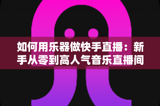 如何用乐器做快手直播:新手从零到高人气音乐直播间的实战全攻略 如何用乐器做快手直播:新手从零到高人气音乐直播间的实战全攻略