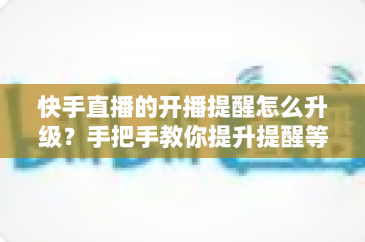 快手直播的开播提醒怎么升级？手把手教你提升提醒等级，不错过任何一场精彩直播