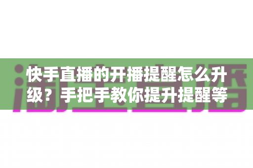 快手直播的开播提醒怎么升级？手把手教你提升提醒等级，不错过任何一场精彩直播