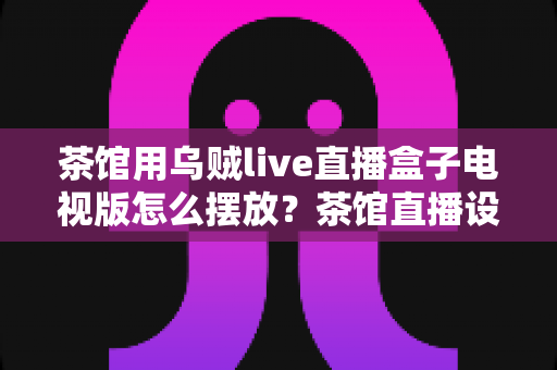茶馆用乌贼live直播盒子电视版怎么摆放？茶馆直播设备摆放位置与布局全攻略
