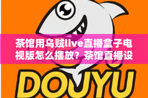 茶馆用乌贼live直播盒子电视版怎么摆放？茶馆直播设备摆放位置与布局全攻略