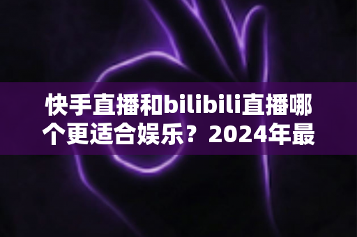 快手直播和bilibili直播哪个更适合娱乐?2024年最新深度对比分析与选择全指南 快手直播和bilibili直播哪个更适合娱乐?2024年最新深度对比分析与选择全指南