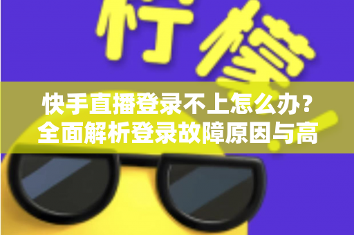 快手直播登录不上怎么办？全面解析登录故障原因与高效解决方案，助您秒回直播间
