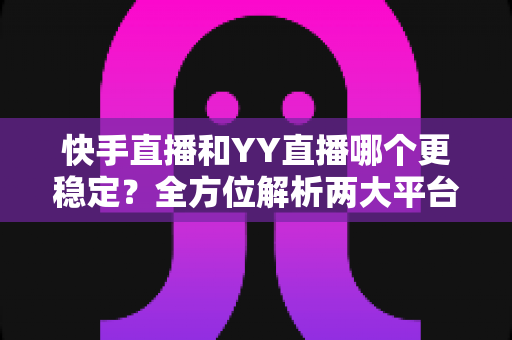 快手直播和YY直播哪个更稳定？全方位解析两大平台的稳定性表现与主播选择指南