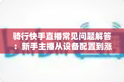 骑行快手直播常见问题解答：新手主播从设备配置到涨粉变现的全流程实用指南