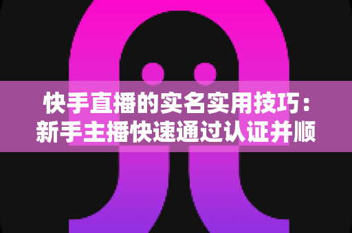 快手直播的实名实用技巧：新手主播快速通过认证并顺利开播的完整指南