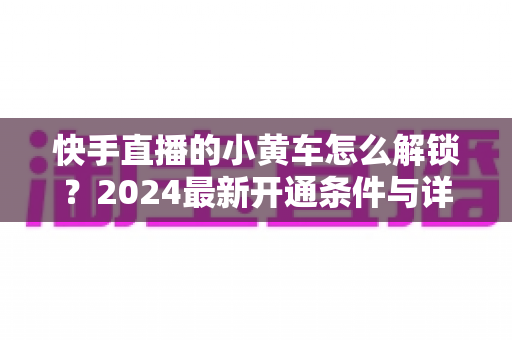 快手直播的小黄车怎么解锁?2024最新开通条件与详细教程全解析 快手直播的小黄车怎么解锁?2024最新开通条件与详细教程全解析