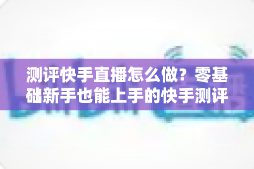 测评快手直播怎么做?零基础新手也能上手的快手测评直播实战全攻略 测评快手直播怎么做?零基础新手也能上手的快手测评直播实战全攻略