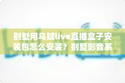 别墅用乌贼live直播盒子安装包怎么安装？别墅影音系统安装全流程详解