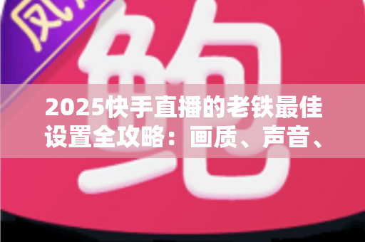 2025快手直播的老铁最佳设置全攻略：画质、声音、互动一步到位，让老铁留下来不再难