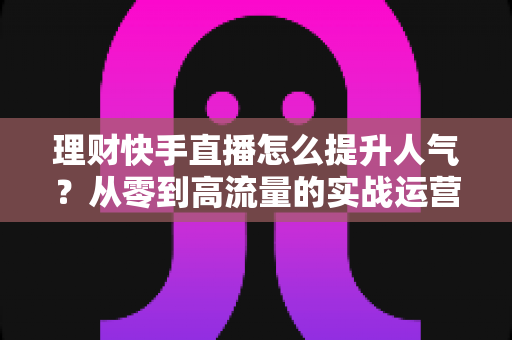 理财快手直播怎么提升人气?从零到高流量的实战运营指南全解析 理财快手直播怎么提升人气?从零到高流量的实战运营指南全解析