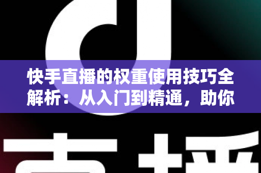 快手直播的权重使用技巧全解析：从入门到精通，助你快速提升直播间流量与人气