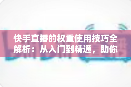 快手直播的权重使用技巧全解析：从入门到精通，助你快速提升直播间流量与人气