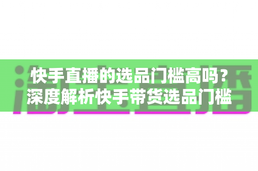 快手直播的选品门槛高吗?深度解析快手带货选品门槛与新手入门实操指南 快手直播的选品门槛高吗?深度解析快手带货选品门槛与新手入门实操指南