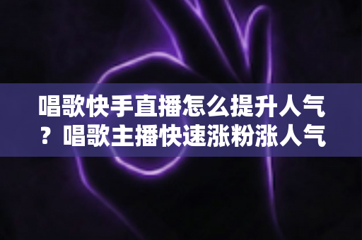 唱歌快手直播怎么提升人气?唱歌主播快速涨粉涨人气的全攻略秘籍 唱歌快手直播怎么提升人气?唱歌主播快速涨粉涨人气的全攻略秘籍