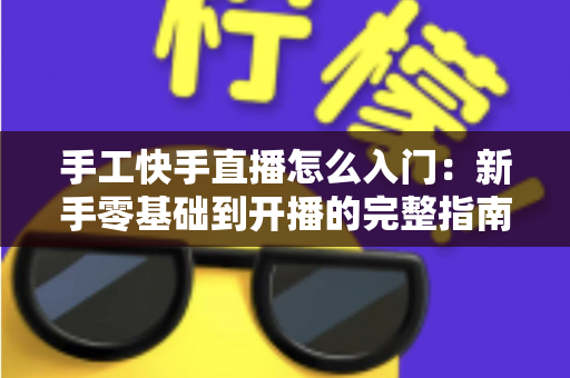 手工快手直播怎么入门:新手零基础到开播的完整指南 手工快手直播怎么入门:新手零基础到开播的完整指南