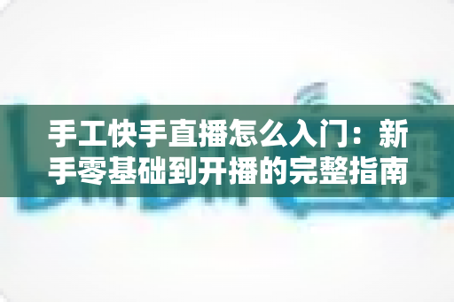 手工快手直播怎么入门:新手零基础到开播的完整指南 手工快手直播怎么入门:新手零基础到开播的完整指南