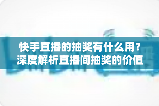 快手直播的抽奖有什么用？深度解析直播间抽奖的价值、玩法与实用技巧