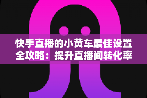 快手直播的小黄车最佳设置全攻略:提升直播间转化率的完整实操指南 快手直播的小黄车最佳设置全攻略:提升直播间转化率的完整实操指南