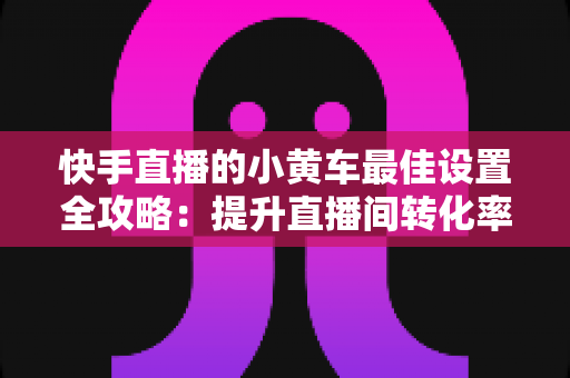 快手直播的小黄车最佳设置全攻略:提升直播间转化率的完整实操指南 快手直播的小黄车最佳设置全攻略:提升直播间转化率的完整实操指南