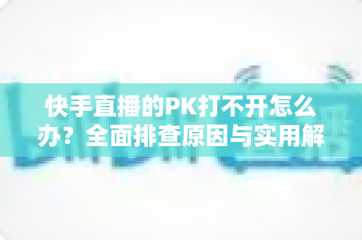 快手直播的PK打不开怎么办?全面排查原因与实用解决方案一网打尽 快手直播的PK打不开怎么办?全面排查原因与实用解决方案一网打尽