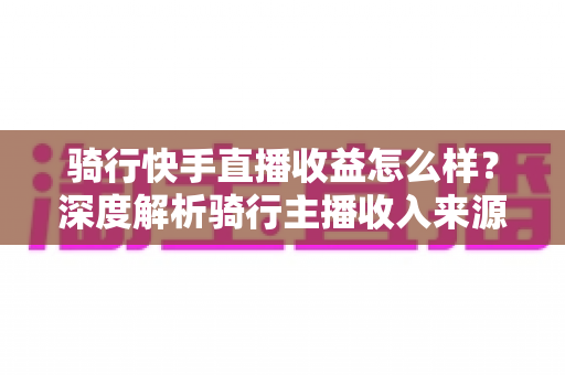 骑行快手直播收益怎么样？深度解析骑行主播收入来源、真实水平与赚钱技巧