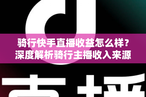 骑行快手直播收益怎么样？深度解析骑行主播收入来源、真实水平与赚钱技巧
