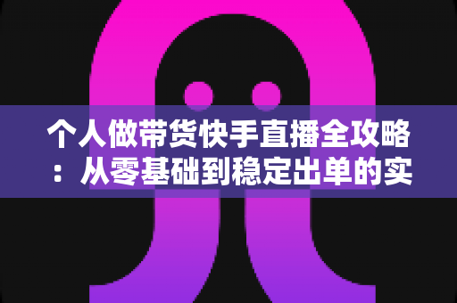 个人做带货快手直播全攻略：从零基础到稳定出单的实战变现指南