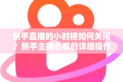 快手直播的小时榜如何关闭？新手主播必看的详细操作指南与实用技巧解析