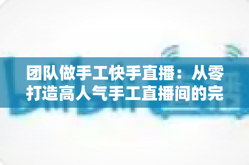 团队做手工快手直播:从零打造高人气手工直播间的完整实战指南 团队做手工快手直播:从零打造高人气手工直播间的完整实战指南