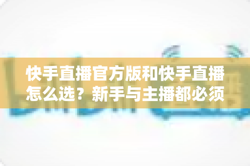 快手直播官方版和快手直播怎么选？新手与主播都必须了解的完整选择指南