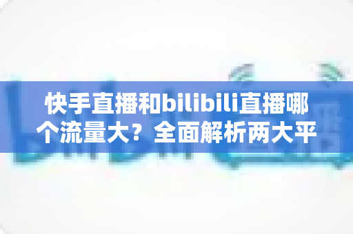 快手直播和bilibili直播哪个流量大?全面解析两大平台的流量规模、用户生态与主播选择指南 快手直播和bilibili直播哪个流量大?全面解析两大平台的流量规模、用户生态与主播选择指南